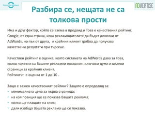 Разбира се, нещата не са
толкова прости
Има и друг фактор, който се взема в предвид и това е качествения рейтинг.
Google, от една страна, иска рекламодателите да бъдат доволни от
AdWords, но пък от друга, и крайния клиент трябва да получава
качествени резултати при търсене.
Качествен рейтинг е оценка, която систамата на AdWords дава за това,
колко полезни са Вашите рекламни послания, ключови думи и целеви
страници за крайния клиент.
Рейтингът е оценка от 1 до 10 .
Защо е важен качественият рейтинг? Защото е определящ за:
• минималната цена за първа страница;
• на коя позиция ще се показва Вашата реклама;
• колко ще плащате на клик;
• дали изобщо Вашата реклама ще се показва.
 
