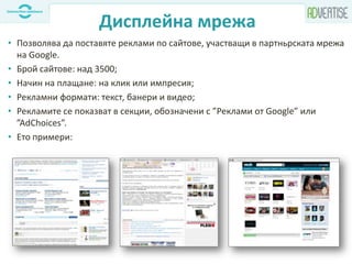Дисплейна мрежа
• Позволява да поставяте реклами по сайтове, участващи в партньрската мрежа
на Google.
• Брой сайтове: над 3500;
• Начин на плащане: на клик или импресия;
• Рекламни формати: текст, банери и видео;
• Рекламите се показват в секции, обозначени с ”Реклами от Google” или
”AdChoices”.
• Eто примери:
 