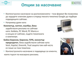 Опции за насочване
• Контекстуално насочване на разположенията – този формат Ви позволява
да зададете ключови думи и според тяхната тематика Google да подбере
подходящите сайтове.
• Например думи като:
Компютър, лаптоп, ноутбук, биха
задействали реклама на сайтове
като: Kaldata, PC Word, PC Mania и
в секции от сайтове, където тематиката
е компютри.
Бойко Борисов, Борисов, ГЕРБ, министър
председател, биха задействали сайтове като:
Vesti, Kapital, Dnevnik, Trud защото там най-често
се пише на тази тематика
• Контекстуалното насочване е подходящо за клиенти,
които търсят по-масирана реклама.
 
