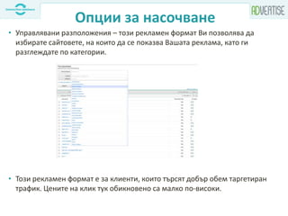 Опции за насочване
• Управлявани разположения – този рекламен формат Ви позволява да
избирате сайтовете, на които да се показва Вашата реклама, като ги
разглеждате по категории.
• Този рекламен формат е за клиенти, които търсят добър обем таргетиран
трафик. Цените на клик тук обикновено са малко по-високи.
 