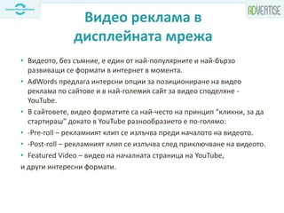 Видео реклама в
дисплейната мрежа
• Видеото, без съмние, е един от най-популярните и най-бързо
развиващи се формати в интернет в момента.
• AdWords предлага интерсни опции за позициониране на видео
реклама по сайтове и в най-големия сайт за видео споделяне -
YouTube.
• В сайтовете, видео форматите са най-често на принцип “кликни, за да
стартираш” докато в YouTube разнообразието е по-голямо:
• -Pre-roll – рекламният клип се излъчва преди началото на видеото.
• -Post-roll – рекламният клип се излъчва след приключване на видеото.
• Featured Video – видео на началната страница на YouTube,
и други интересни формати.
 