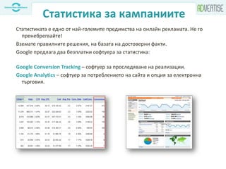 Статистика за кампаниите
Статистиката е едно от най-големите предимства на онлайн рекламата. Не го
пренебрегвайте!
Вземате правилните решения, на базата на достоверни факти.
Google предлага два безплатни софтуера за статистика:
Google Conversion Tracking – софтуер за проследяване на реализации.
Google Analytics – софтуер за потреблението на сайта и опция за електронна
търговия.
 