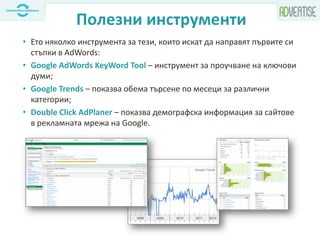 Полезни инструменти
• Ето няколко инструмента за тези, които искат да направят първите си
стъпки в AdWords:
• Google AdWords KeyWord Tool – инструмент за проучване на ключови
думи;
• Google Trends – показва обема търсене по месеци за различни
категории;
• Double Click AdPlaner – показва демографска информация за сайтове
в рекламната мрежа на Google.
 