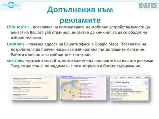 Допълнения към
рекламите
Click-to-Call – позволява на ползвателите на мобилни устройства вместо да
влизат на Вашата уеб страница, директно да кликнат, за да се обадят на
избран телефон.
Locations – показва адреса на Вашите офиси в Google Maps. Позволява на
потребителя да получи насоки за най-краткия път до Вашите магазини.
Работи отлично и за мобилните телефони.
Site Links –връзки към сайта, които можете да поставите във Вашите реклами.
Така, тя ще стане по-видима и с по-интересно и богато съдържание.
 