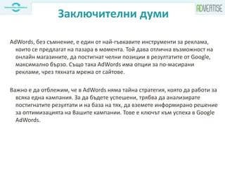 Заключителни думи
AdWords, без съмнение, е един от най-гъвкавите инструменти за реклама,
които се предлагат на пазара в момента. Той дава отлична възможност на
онлайн магазините, да постигнат челни позиции в резултатите от Google,
максимално бързо. Също така AdWords има опции за по-масирани
реклами, чрез тяхната мрежа от сайтове.
Важно е да отблежим, че в AdWords няма тайна стратегия, която да работи за
всяка една кампания. За да бъдете успешени, трябва да анализирате
постигнатите резултати и на база на тях, да вземете информирано решение
за оптимизацията на Вашите кампании. Тове е ключът към успеха в Google
AdWords.
 