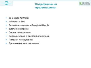 • За Google AdWords
• AdWords и SEO
• Рекламните опции в Google AdWords
• Дисплейна мрежа
• Опции за насочване
• Видео реклама в дисплейната мрежа
• Полезни инструменти
• Допълнения към рекламите
Съдържание на
презентацията:
 