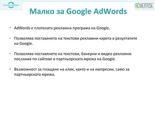Малко за Google AdWords
• AdWords е платената рекламна програма на Google.
• Позволява поставянето на текстови рекламни карета в резултатите
на Google.
• Позволява поставянето на текстови, банерни и видео рекламни
послания по сайтове в партньорската мрежа на Google.
• Възможност за плащане на клик, както и на импресии, само за
партньорската мрежа.
 