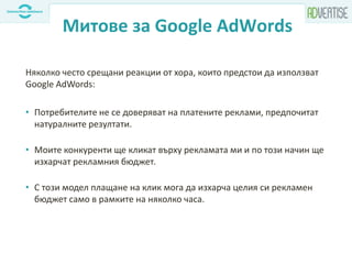 Митове за Google AdWords
Няколко често срещани реакции от хора, които предстои да използват
Google AdWords:
• Потребителите не се доверяват на платените реклами, предпочитат
натуралните резултати.
• Моите конкуренти ще кликат върху рекламата ми и по този начин ще
изхарчат рекламния бюджет.
• С този модел плащане на клик мога да изхарча целия си рекламен
бюджет само в рамките на няколко часа.
 