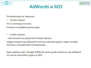 AdWords и SEO
Оптимизация за търсачки
• Силни страни:
Не се заплаща на клик;
Спомага за добрата репутация.
• Слаби страни:
- постигането на резултати отнема време;
трудно можете да обхванете всички ключови думи в един онлайн
магазин, посредством оптимизация;
Един добър съвет: Google AdWords може да Ви помогне, да изберете
по-лесно ключовите думи за SEO.
 