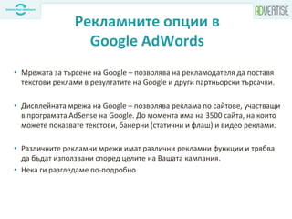 Рекламните опции в
Google AdWords
• Мрежата за търсене на Google – позволява на рекламодателя да поставя
текстови реклами в резултатите на Google и други партньорски търсачки.
• Дисплейната мрежа на Google – позволява реклама по сайтове, участващи
в програмата AdSense на Google. До момента има на 3500 сайта, на които
можете показвате текстови, банерни (статични и флаш) и видео реклами.
• Различните рекламни мрежи имат различни рекламни функции и трябва
да бъдат използвани според целите на Вашата кампания.
• Нека ги разгледаме по-подробно
 