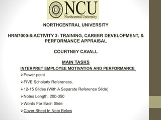 NORTHCENTRAL UNIVERSITY
HRM7000-8:ACTIVITY 3: TRAINING, CAREER DEVELOPMENT, &
PERFORMANCE APPRAISAL
COURTNEY CAVALL
MAIN TASKS
INTERPRET EMPLOYEE MOTIVATION AND PERFORMANCE
Power point
FIVE Scholarly References.
12-15 Slides (With A Separate Reference Slide)
Notes Length: 200-350
Words For Each Slide
Cover Sheet In Note Below
 