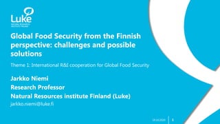 1
Global Food Security from the Finnish
perspective: challenges and possible
solutions
19.10.2020
Theme 1: International R&I cooperation for Global Food Security
Jarkko Niemi
Research Professor
Natural Resources institute Finland (Luke)
jarkko.niemi@luke.fi
 