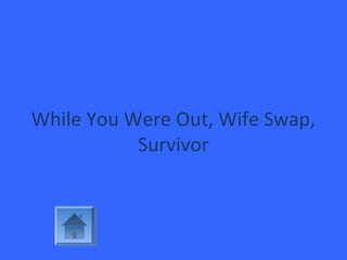While You Were Out, Wife Swap,
Survivor
 