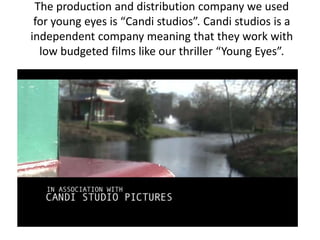 The production and distribution company we used
 for young eyes is “Candi studios”. Candi studios is a
independent company meaning that they work with
  low budgeted films like our thriller “Young Eyes”.
 
