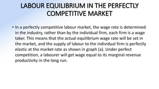 LABOUR EQUILIBRIUM IN THE PERFECTLY
COMPETITIVE MARKET
• In a perfectly competitive labour market, the wage rate is determined
in the industry, rather than by the individual firm, each firm is a wage
taker. This means that the actual equilibrium wage rate will be set in
the market, and the supply of labour to the individual firm is perfectly
elastic at the market rate as shown in graph (a). Under perfect
competition, a labourer will get wage equal to its marginal revenue
productivity in the long run.
 
