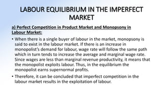 LABOUR EQUILIBRIUM IN THE IMPERFECT
MARKET
a) Perfect Competition in Product Market and Monopsony in
Labour Market:
• When there is a single buyer of labour in the market, monopsony is
said to exist in the labour market. If there is an increase in
monopolist’s demand for labour, wage rate will follow the same path
which in turn tends to increase the average and marginal wage rate.
Since wages are less than marginal revenue productivity, it means that
the monopolist exploits labour. Thus, in the equilibrium the
monopolist earns supernormal profits.
• Therefore, it can be concluded that imperfect competition in the
labour market results in the exploitation of labour.
 
