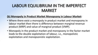 LABOUR EQUILIBRIUM IN THE IMPERFECT
MARKET
(b) Monopoly in Product Market Monopsony in Labour Market:
• Where there exist a monopoly in product market and monopsony in
labour market then there is difference between marginal revenue
product (MRP) and value of marginal product (VMP).
• Monopoly in the product market and monopsony in the factor market
leads to the double exploitation of labour, i.e., monopolistic
exploitation and monopsonistic exploitation.
 