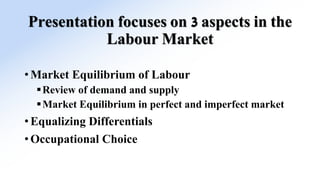 Presentation focuses on 3 aspects in the
Labour Market
• Market Equilibrium of Labour
Review of demand and supply
Market Equilibrium in perfect and imperfect market
• Equalizing Differentials
• Occupational Choice
 