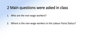 2 Main questions were asked in class
1. Who are the non-wage workers?
2. Where is the non-wage workers in the Labour Force Status?
 