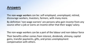 Answers
The non-wage workers can be: self-employed, unemployed, retired,
discourage workers, Investors, farmers, with many more.
By definition 'non-wage earners' are persons who gain income from any
source other a job or earns an income other that their wage/ salary.
The non-wage workers can be a part of the labour and non-labour force
Their benefits either comes from interest, dividends, alimony, capital
gains, transfer payments, gifts, and prizes unemployment
compensation with others.
 