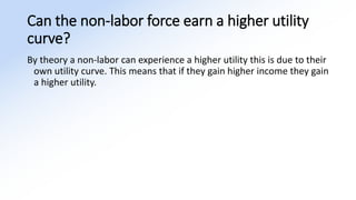 Can the non-labor force earn a higher utility
curve?
By theory a non-labor can experience a higher utility this is due to their
own utility curve. This means that if they gain higher income they gain
a higher utility.
 
