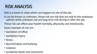RISK ANALYSIS
Risk is a event or state which can happen on site of the job.
It can be known or unknown. Know risk are risk that are told to the employee
upfront while unknown risk are long term risk during or after the job.
These risk can affect your health mentally, physically and emotionally.
Some example of risk are:
• Sanitation of office
• workplace injury
• Stress
• discrimination and bullying
• violence
• accidental death and retirement.
 