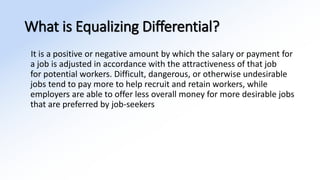 What is Equalizing Differential?
It is a positive or negative amount by which the salary or payment for
a job is adjusted in accordance with the attractiveness of that job
for potential workers. Difficult, dangerous, or otherwise undesirable
jobs tend to pay more to help recruit and retain workers, while
employers are able to offer less overall money for more desirable jobs
that are preferred by job-seekers
 