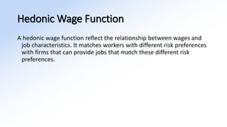 Hedonic Wage Function
A hedonic wage function reflect the relationship between wages and
job characteristics. It matches workers with different risk preferences
with firms that can provide jobs that match these different risk
preferences.
 