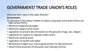 GOVERNMENT/ TRADE UNION'S ROLES
What are their roles in the Labor Market?
Government
To intervene in the labour market to reduce inequality and market failure can
take various forms.
• Minimum wages/living wages
• Maximum wages (rarely used)
• Legislation to prevent discrimination on the grounds of age, sex, religion.
• Legislation to support or regulate trade unions.
• Maximum working week
• Legislation on health and safety
• Behavioural nudges (e.g. encouraging workers to take pensions)
• Government provision of education and training schemes
 