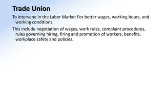 Trade Union
To intervene in the Labor Market For better wages, working hours, and
working conditions.
This include negotiation of wages, work rules, complaint procedures,
rules governing hiring, firing and promotion of workers, benefits,
workplace safety and policies.
 