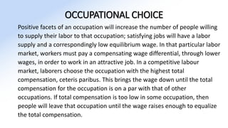 OCCUPATIONAL CHOICE
Positive facets of an occupation will increase the number of people willing
to supply their labor to that occupation; satisfying jobs will have a labor
supply and a correspondingly low equilibrium wage. In that particular labor
market, workers must pay a compensating wage differential, through lower
wages, in order to work in an attractive job. In a competitive labour
market, laborers choose the occupation with the highest total
compensation, ceteris paribus. This brings the wage down until the total
compensation for the occupation is on a par with that of other
occupations. If total compensation is too low in some occupation, then
people will leave that occupation until the wage raises enough to equalize
the total compensation.
 