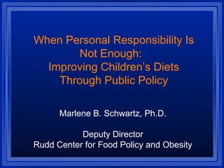 When Personal Responsibility Is
Not Enough:
Improving Children’s Diets
Through Public Policy
Marlene B. Schwartz, Ph.D.
Deputy Director
Rudd Center for Food Policy and Obesity
 