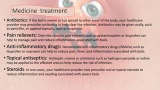 Medicine treatment
• Antibiotics: If the boil is severe or has spread to other areas of the body, your healthcare
provider may prescribe antibiotics to help clear the infection. Antibiotics may be given orally, such
as penicillin, or applied topically, such as mupirocin.
• Pain relievers: Over-the-counter pain relievers such as acetaminophen or ibuprofen can
help to manage pain and reduce inflammation associated with boils.
• Anti-inflammatory drugs: Nonsteroidal anti-inflammatory drugs (NSAIDs) such as
ibuprofen or naproxen can help to reduce pain, fever, and inflammation associated with boils.
• Topical antiseptics: Antiseptic creams or ointments such as hydrogen peroxide or iodine
may be applied to the affected area to help reduce the risk of infection.
• Steroids: In rare cases, your healthcare provider may prescribe oral or topical steroids to
reduce inflammation and swelling associated with severe boils
 