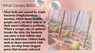 What Causes Boils?
• Most boils are caused by staph
bacteria (Staphylococcus
aureus), which many healthy
people carry on their skin or in
their noses without a problem.
When a scrape, cut, or splinter
breaks the skin, the bacteria
can enter a hair follicle and
start an infection. Others boils,
such as those associated with
acne, develop from clogged
pores that become infected.
 