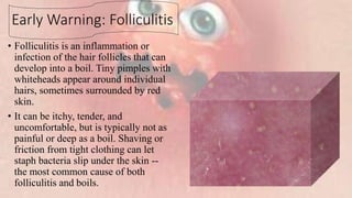 Early Warning: Folliculitis
• Folliculitis is an inflammation or
infection of the hair follicles that can
develop into a boil. Tiny pimples with
whiteheads appear around individual
hairs, sometimes surrounded by red
skin.
• It can be itchy, tender, and
uncomfortable, but is typically not as
painful or deep as a boil. Shaving or
friction from tight clothing can let
staph bacteria slip under the skin --
the most common cause of both
folliculitis and boils.
 
