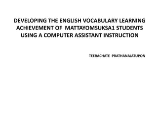 DEVELOPING THE ENGLISH VOCABULARY LEARNING
ACHIEVEMENT OF MATTAYOMSUKSA1 STUDENTS
USING A COMPUTER ASSISTANT INSTRUCTION

TEERACHATE PRATHANAJATUPON

 