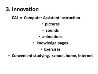 3. Innovation
CAI = Computer Assistant Instruction
• pictures
• sounds
• animations
• knowledge pages
• Exercises
• Convenient studying. school, home, internet

 
