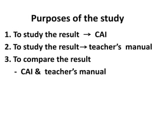 Purposes of the study
1. To study the result
CAI
2. To study the result teacher’s manual
3. To compare the result
- CAI & teacher’s manual

 