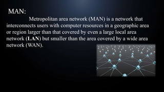 MAN:
A Metropolitan area network (MAN) is a network that
interconnects users with computer resources in a geographic area
or region larger than that covered by even a large local area
network (LAN) but smaller than the area covered by a wide area
network (WAN).
 