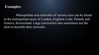 Examples:
Metropolitan area networks of various sizes can be found
in the metropolitan areas of London, England; Lodz, Poland; and
Geneva, Switzerland. Large universities also sometimes use the
term to describe their networks.
 