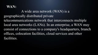 WAN:
A wide area network (WAN) is a
geographically distributed private
telecommunications network that interconnects multiple
local area networks (LANs). In an enterprise, a WAN may
consist of connections to a company's headquarters, branch
offices, colocation facilities, cloud services and other
facilities.
 