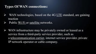Types Of WAN connections:
 WAN technologies, based on the 4G LTE standard, are gaining
traction
 Public Wi Fi or satellite networks.
 WAN infrastructure may be privately owned or leased as a
service from a third-party service provider, such as
a telecommunication carrier, internet service provider, private
IP network operator or cable company.
 