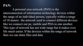 PAN:
A personal area network (PAN) is the
interconnection of information technology devices within
the range of an individual person, typically within a range
of 10 meters. the network used to connect different devices
like we connect our pc, mobile and PDA to one another.
This type of network has not wide range but it makes over
life much easier. If the devices within the range of network
then we can share files and data between them.
 