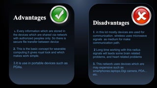 1. Every information which are stored in
the devices which are shared via network
with authorized peoples only. So there is
secure file transfer between device
2. This is the basic concept for wearable
computing.It gives royal look and which
makes work simple.
3.It is use in portable devices such as
PDAs.
1. in this lot mostly devices are used for
communication. wireless uses microwave
signals as medium for make
communication path.
2 Long time working with this radius
signals will leads some brain related
problems, and heart related problems
3. This network uses devices which are
may expensive such as
smartphones,laptops,Digi camera, PDA...
etc.
 