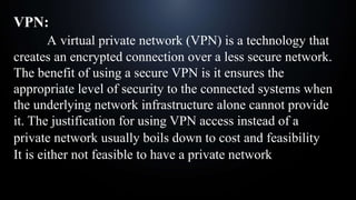 VPN:
A virtual private network (VPN) is a technology that
creates an encrypted connection over a less secure network.
The benefit of using a secure VPN is it ensures the
appropriate level of security to the connected systems when
the underlying network infrastructure alone cannot provide
it. The justification for using VPN access instead of a
private network usually boils down to cost and feasibility:
It is either not feasible to have a private network
 