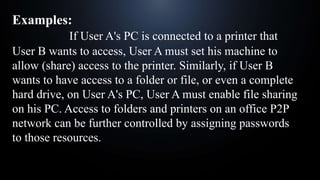 Examples:
If User A's PC is connected to a printer that
User B wants to access, User A must set his machine to
allow (share) access to the printer. Similarly, if User B
wants to have access to a folder or file, or even a complete
hard drive, on User A's PC, User A must enable file sharing
on his PC. Access to folders and printers on an office P2P
network can be further controlled by assigning passwords
to those resources.
 