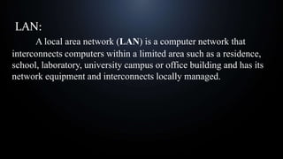 LAN:
A local area network (LAN) is a computer network that
interconnects computers within a limited area such as a residence,
school, laboratory, university campus or office building and has its
network equipment and interconnects locally managed.
 