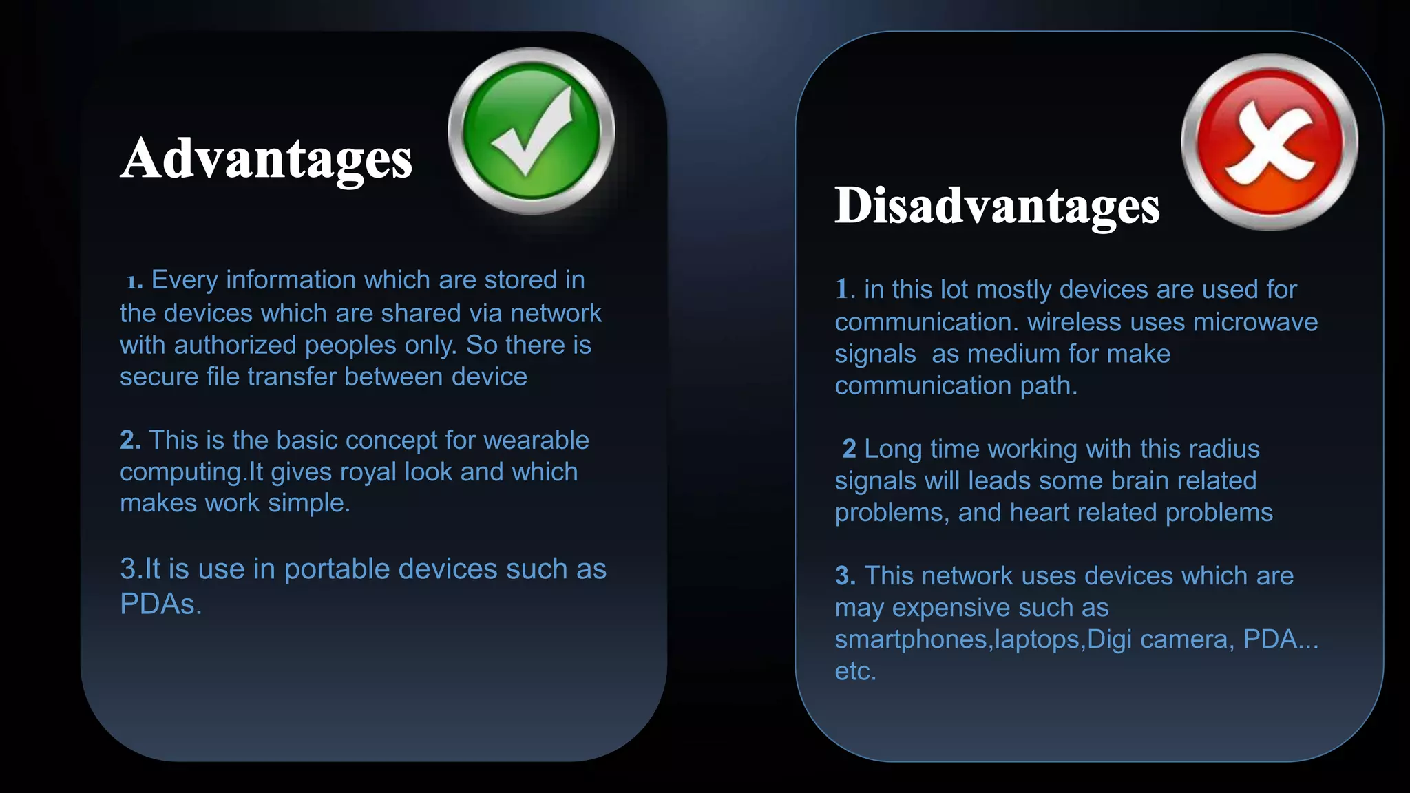 1. Every information which are stored in
the devices which are shared via network
with authorized peoples only. So there is
secure file transfer between device
2. This is the basic concept for wearable
computing.It gives royal look and which
makes work simple.
3.It is use in portable devices such as
PDAs.
1. in this lot mostly devices are used for
communication. wireless uses microwave
signals as medium for make
communication path.
2 Long time working with this radius
signals will leads some brain related
problems, and heart related problems
3. This network uses devices which are
may expensive such as
smartphones,laptops,Digi camera, PDA...
etc.
 