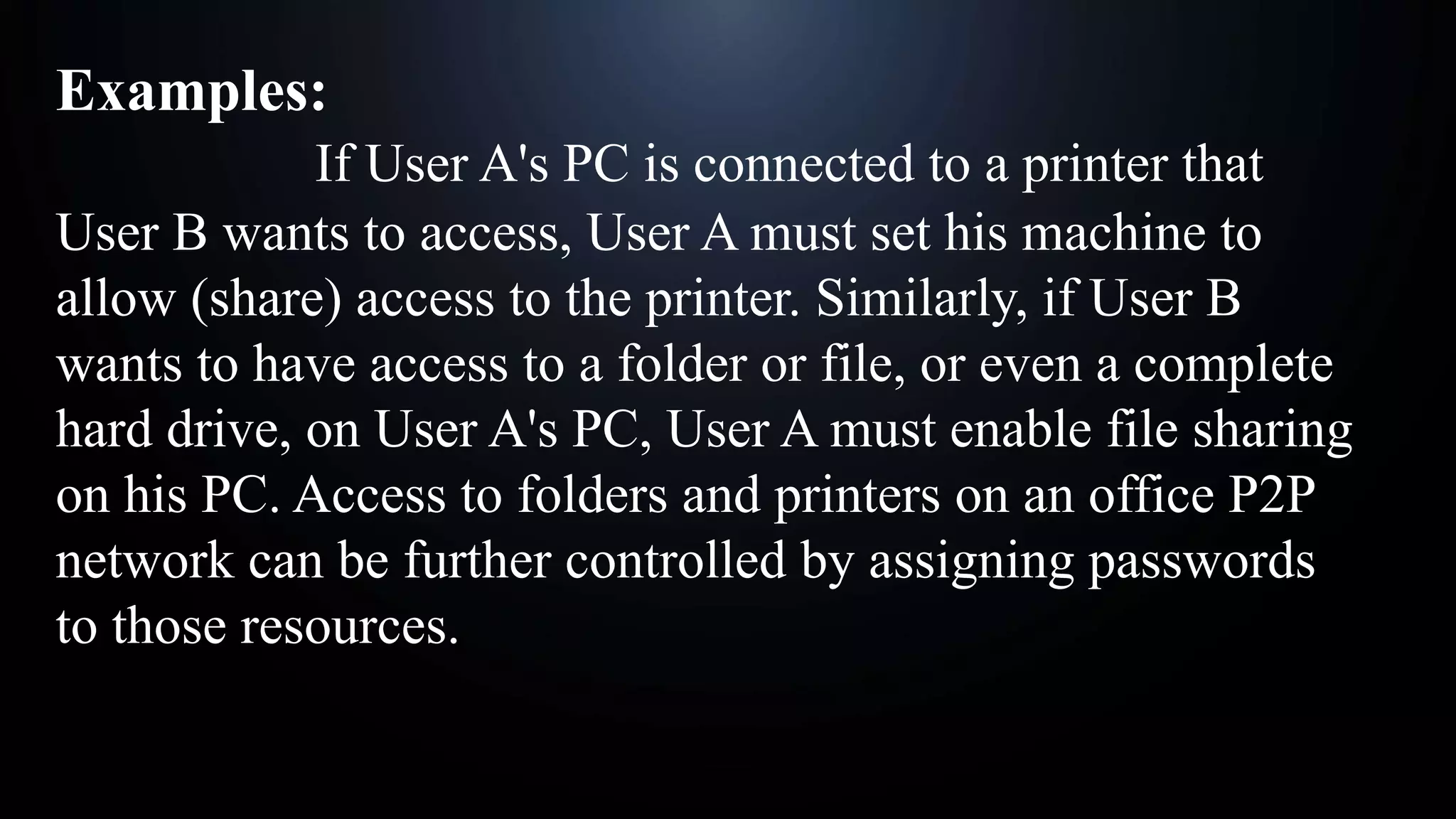 Examples:
If User A's PC is connected to a printer that
User B wants to access, User A must set his machine to
allow (share) access to the printer. Similarly, if User B
wants to have access to a folder or file, or even a complete
hard drive, on User A's PC, User A must enable file sharing
on his PC. Access to folders and printers on an office P2P
network can be further controlled by assigning passwords
to those resources.
 