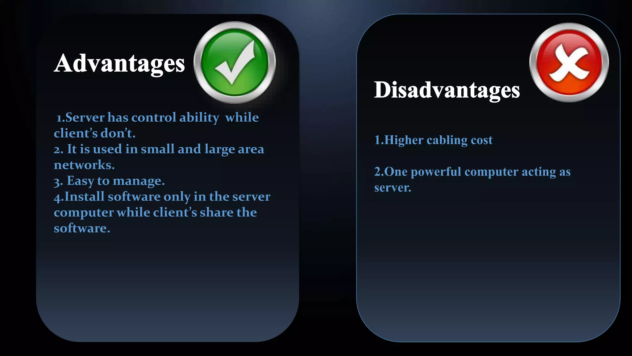 1.Server has control ability while
client’s don’t.
2. It is used in small and large area
networks.
3. Easy to manage.
4.Install software only in the server
computer while client’s share the
software.
1.Higher cabling cost
2.One powerful computer acting as
server.
 